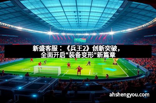 新盛客服：《兵王2》创新突破，全面开启“装备变形”新篇章