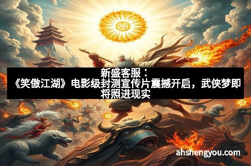 新盛客服：《笑傲江湖》电影级封测宣传片震撼开启，武侠梦即将照进现实