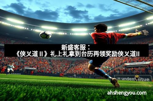 新盛客服：《侠义道Ⅱ》礼上礼拿到台历再领奖励侠义道II